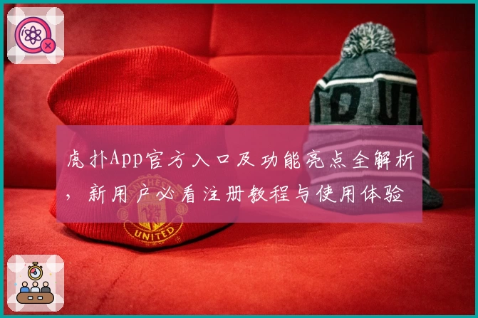 虎扑App官方入口及功能亮点全解析，新用户必看注册教程与使用体验总结