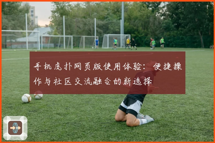 手机虎扑网页版使用体验：便捷操作与社区交流融合的新选择