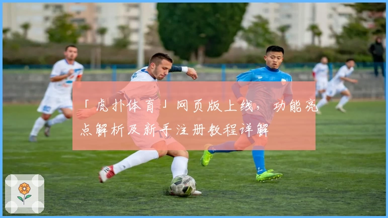 「虎扑体育」网页版上线，功能亮点解析及新手注册教程详解