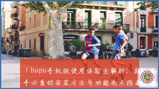 「hupu手机版使用体验全解析：新手必看的安装方法与功能亮点指南」