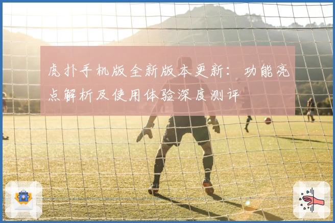 虎扑手机版全新版本更新：功能亮点解析及使用体验深度测评