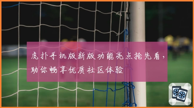 虎扑手机版新版功能亮点抢先看，助你畅享优质社区体验