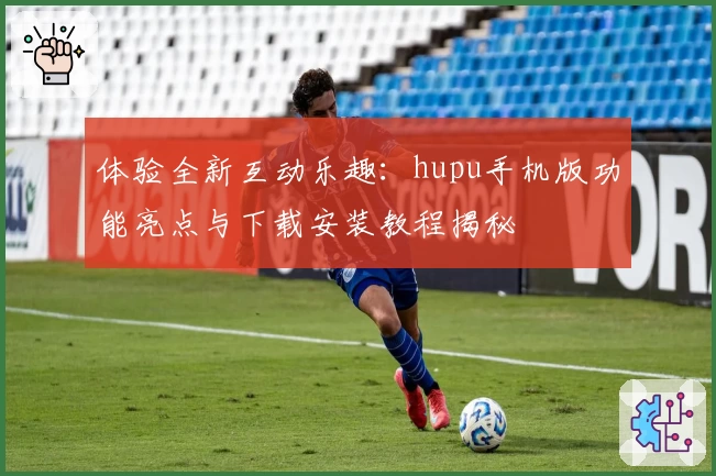 体验全新互动乐趣：hupu手机版功能亮点与下载安装教程揭秘
