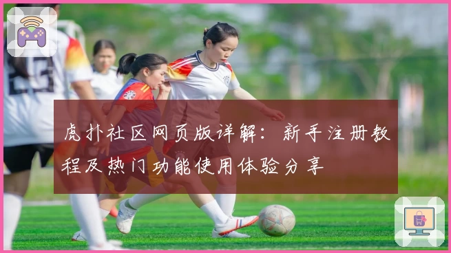 虎扑社区网页版详解：新手注册教程及热门功能使用体验分享