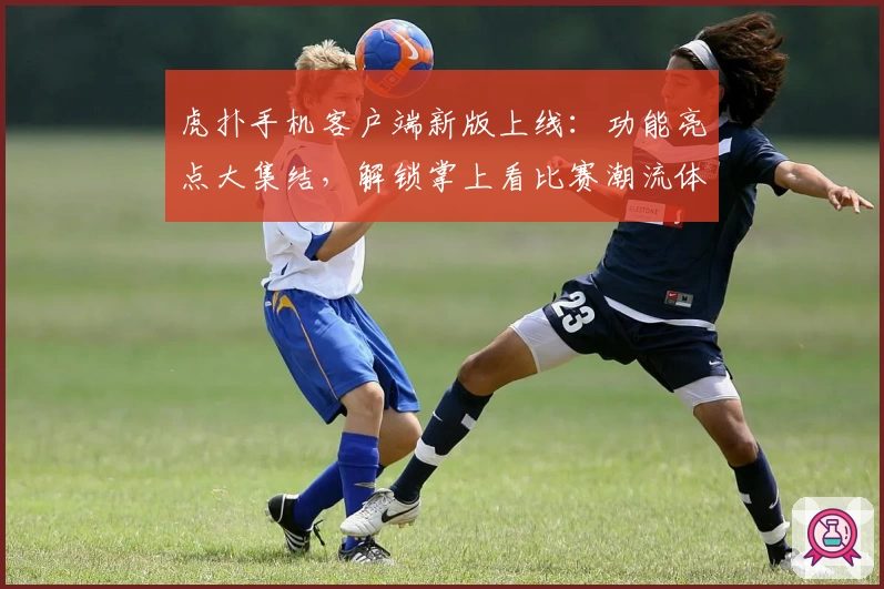 虎扑手机客户端新版上线：功能亮点大集结，解锁掌上看比赛潮流体验