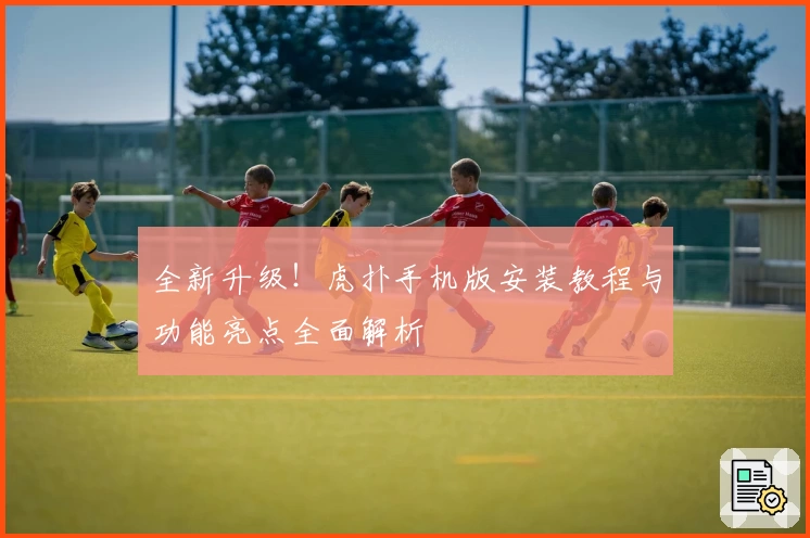 全新升级!虎扑手机版安装教程与功能亮点全面解析