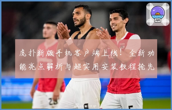 虎扑新版手机客户端上线！全新功能亮点解析与超实用安装教程抢先看