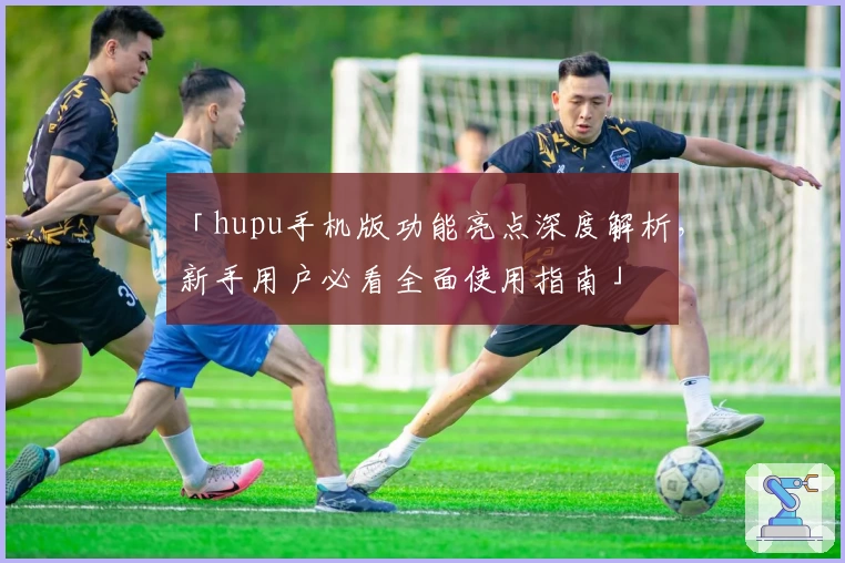 「hupu手机版功能亮点深度解析，新手用户必看全面使用指南」