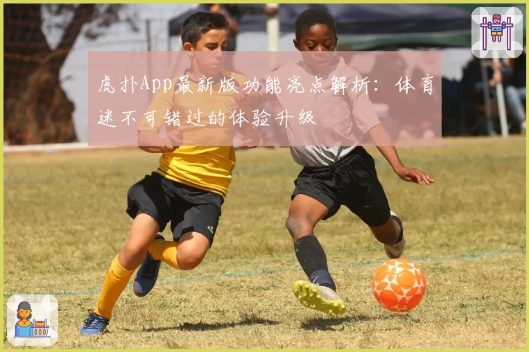 虎扑App最新版功能亮点解析：体育迷不可错过的体验升级