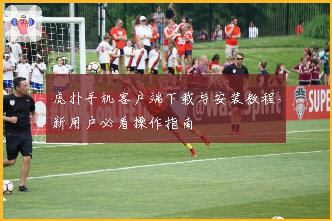 虎扑手机客户端下载与安装教程，新用户必看操作指南