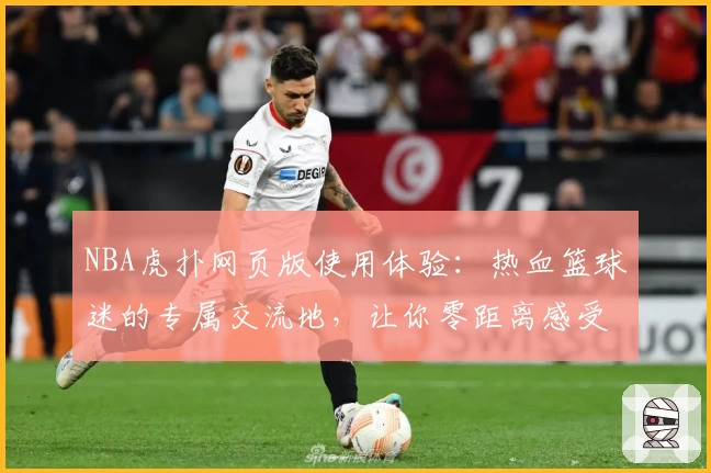 NBA虎扑网页版使用体验：热血篮球迷的专属交流地，让你零距离感受赛场魅力