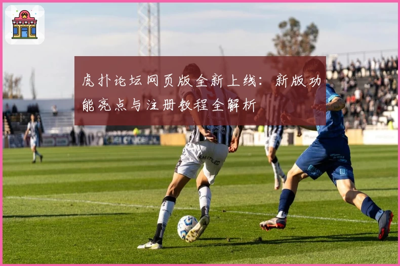 虎扑论坛网页版全新上线：新版功能亮点与注册教程全解析