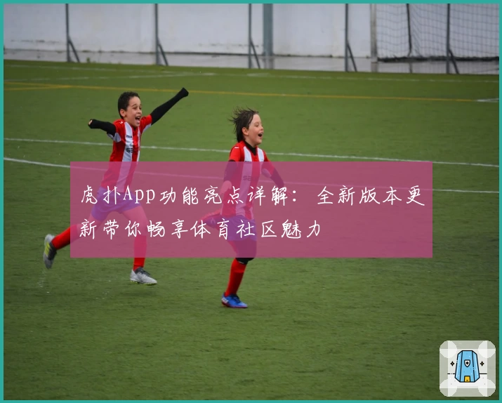 虎扑App功能亮点详解：全新版本更新带你畅享体育社区魅力