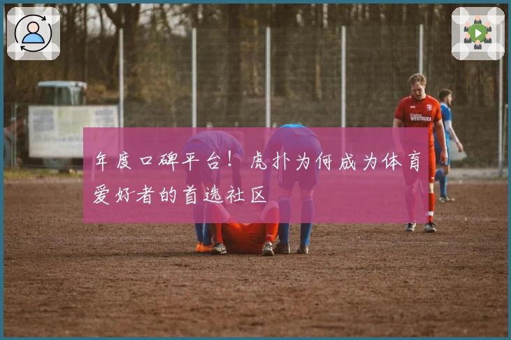 年度口碑平台！虎扑为何成为体育爱好者的首选社区