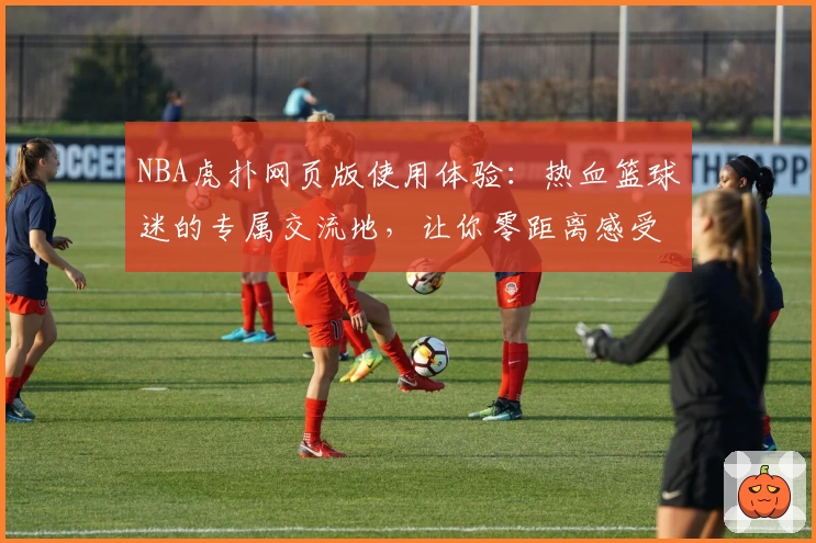 NBA虎扑网页版使用体验：热血篮球迷的专属交流地，让你零距离感受赛场魅力