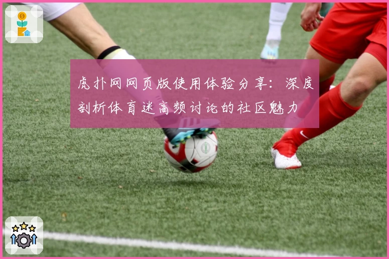 虎扑网网页版使用体验分享：深度剖析体育迷高频讨论的社区魅力