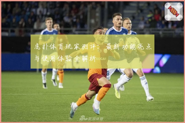 虎扑体育玩家测评：最新功能亮点与使用体验全解析