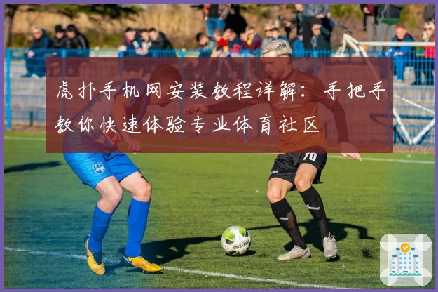 虎扑手机网安装教程详解:手把手教你快速体验专业体育社区