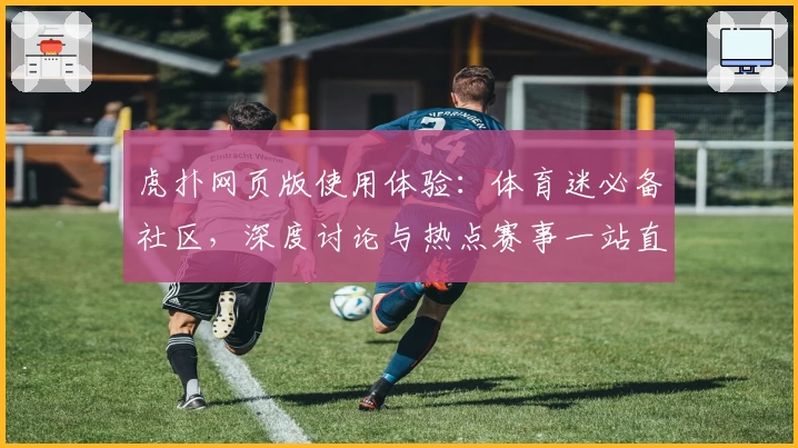 虎扑网页版使用体验：体育迷必备社区，深度讨论与热点赛事一站直达