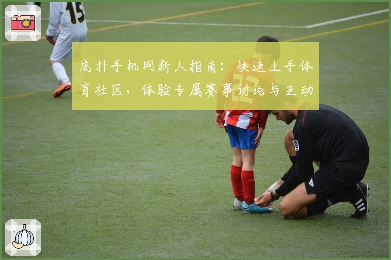虎扑手机网新人指南:快速上手体育社区,体验专属赛事讨论与互动乐趣