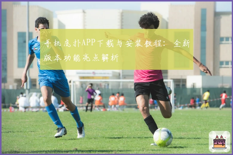 手机虎扑APP下载与安装教程：全新版本功能亮点解析