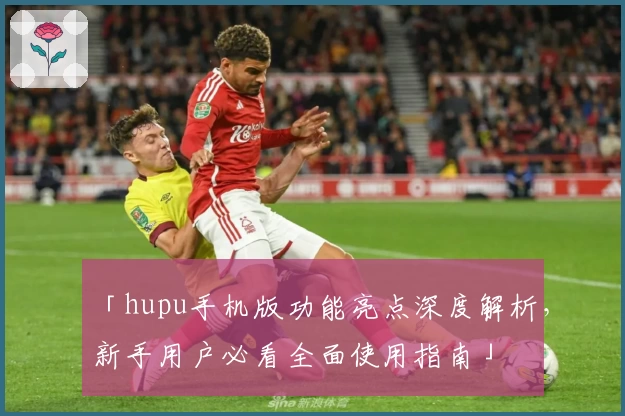 「hupu手机版功能亮点深度解析，新手用户必看全面使用指南」