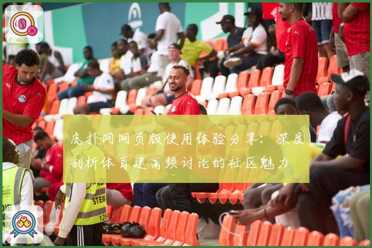 虎扑网网页版使用体验分享：深度剖析体育迷高频讨论的社区魅力