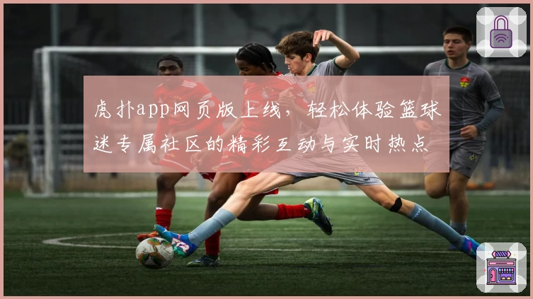 虎扑app网页版上线，轻松体验篮球迷专属社区的精彩互动与实时热点