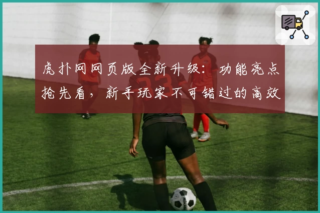 虎扑网网页版全新升级:功能亮点抢先看,新手玩家不可错过的高效注册教程