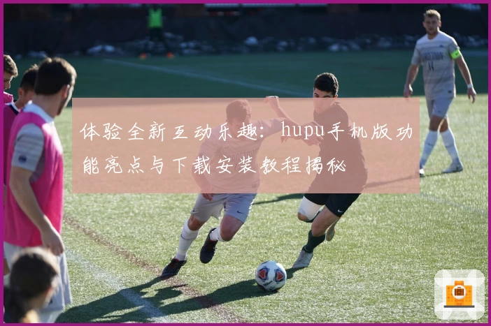体验全新互动乐趣：hupu手机版功能亮点与下载安装教程揭秘