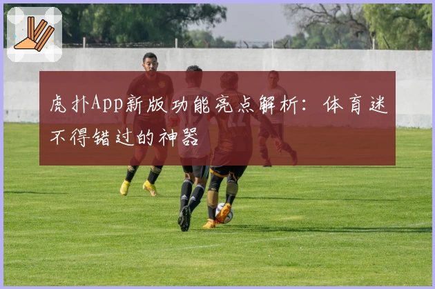 虎扑App新版功能亮点解析：体育迷不得错过的神器