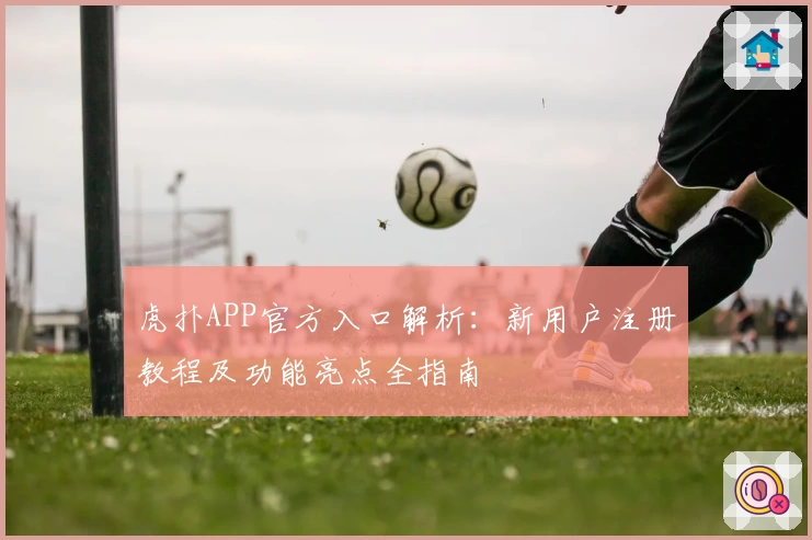 虎扑APP官方入口解析：新用户注册教程及功能亮点全指南