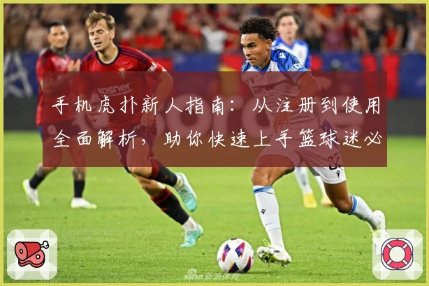 手机虎扑新人指南：从注册到使用全面解析，助你快速上手篮球迷必备平台
