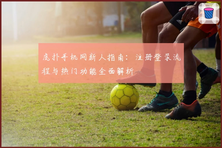 虎扑手机网新人指南:注册登录流程与热门功能全面解析