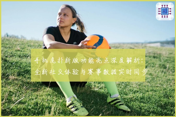 手机虎扑新版功能亮点深度解析：全新社交体验与赛事数据实时同步