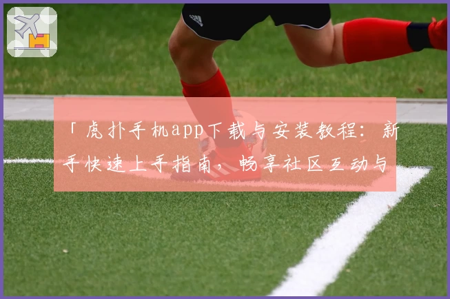 「虎扑手机app下载与安装教程：新手快速上手指南，畅享社区互动与体育资讯」
