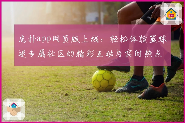 虎扑app网页版上线，轻松体验篮球迷专属社区的精彩互动与实时热点